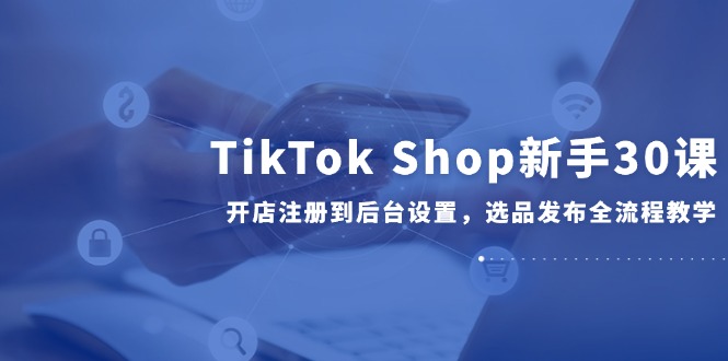 TikTok Shop新手30课，开店注册到后台设置，选品发布全流程教学-吾爱自习网
