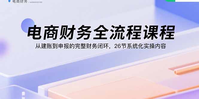 电商财务全流程课程：从建账到申报的完整财务闭环，26节系统化实操内容-吾爱自习网