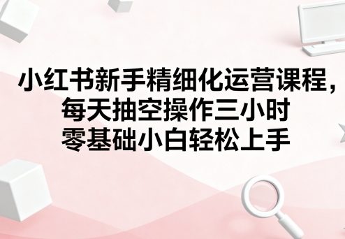 小红书新手精细化运营课程，每天抽空操作三小时，零基础小白轻松上手-吾爱自习网