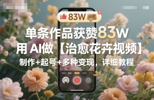 单条作品获赞83W，用AI做【治愈花卉视频】，制作+起号+多种变现，详细教程-吾爱自习网