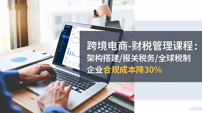跨境电商-财税管理课程：架构搭建/报关税务/全球税制，企业合规成本降30%-吾爱自习网