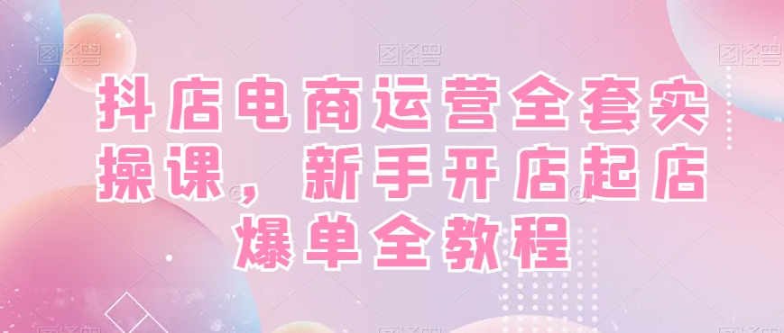 抖店电商运营全套实操课，新手开店起店爆单全教程-吾爱自习网