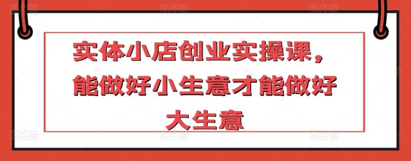 实体小店创业实操课，能做好小生意才能做好大生意-吾爱自习网