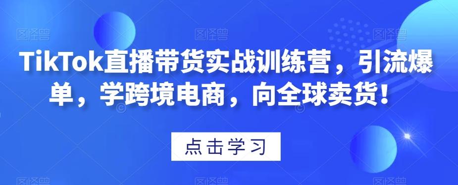 TikTok直播带货实战训练营，引流爆单，学跨境电商，向全球卖货！-吾爱自习网