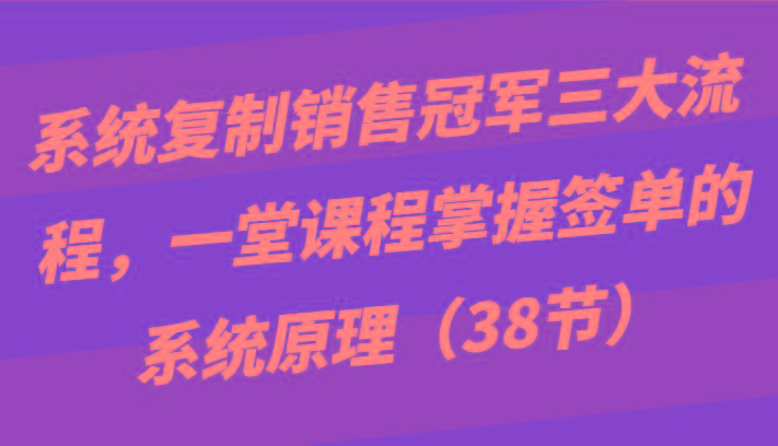 系统复制销售冠军三大流程,一堂课程掌握签单的系统原理(38节)-吾爱自习网