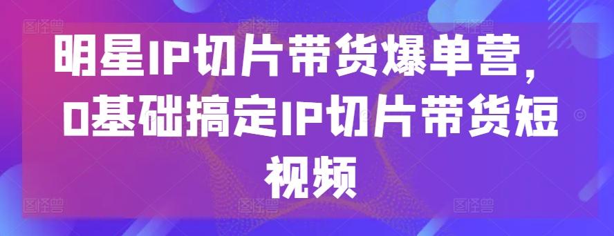 明星IP切片带货爆单营,0基础搞定IP切片带货短视频-吾爱自习网