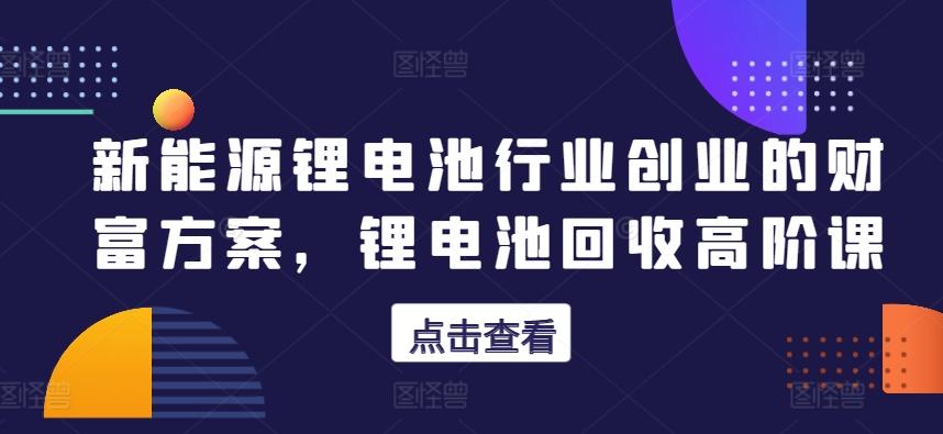 新能源锂电池行业创业的财富方案，锂电池回收高阶课-吾爱自习网