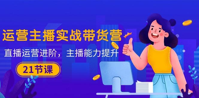 运营主播·实战带货营：直播运营 进阶，主播 能力提升(21节课-吾爱自习网