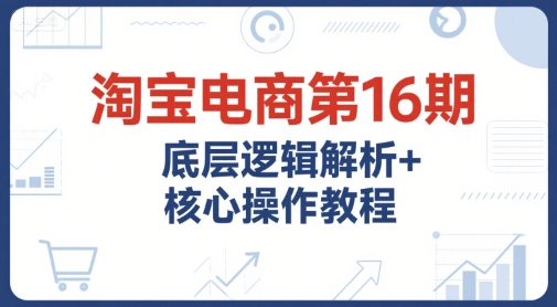 淘宝电商第16期，底层逻辑解析+核心操作教程，运营、推广提升能力的必学课程+配套资料-吾爱自习网
