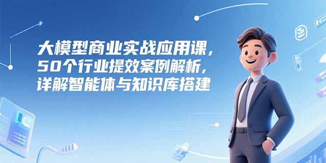大模型商业实战应用课，50个行业提效案例解析，详解智能体与知识库搭建-吾爱自习网