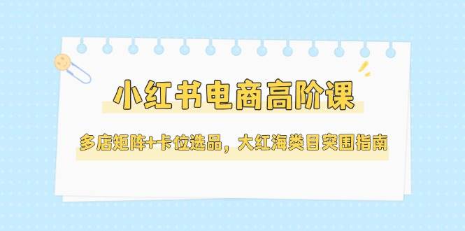 小红书电商高阶课，多店矩阵+卡位选品，大红海类目突围指南(更新5月)-吾爱自习网