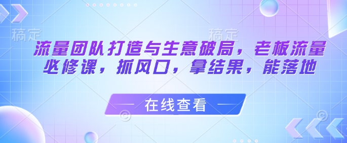 流量团队打造与生意破局，老板流量必修课，抓风口，拿结果，能落地-吾爱自习网