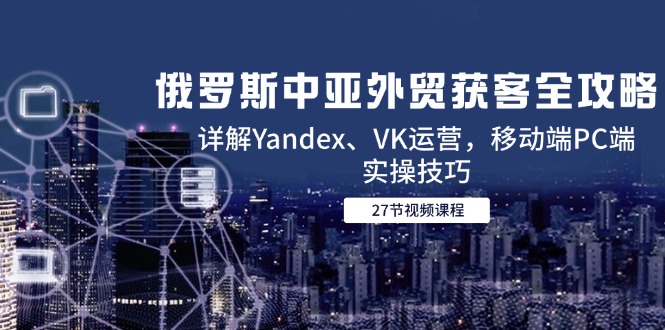 俄罗斯中亚外贸获客全攻略，详解Yandex、VK运营，移动端PC端实操技巧-吾爱自习网