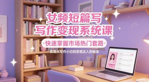 女频短篇写作变现系统课，快速掌握市场热门套路，实现从写作小白到变现达人的蜕变-吾爱自习网