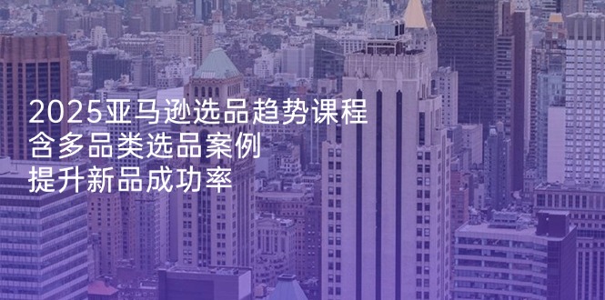 2025亚马逊选品趋势课程，含多品类选品案例，提升新品成功率-吾爱自习网