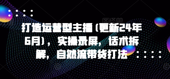 打造运营型主播(更新25年5月)，实操录屏，话术拆解，自然流带货打法-吾爱自习网